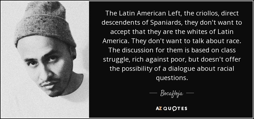 The Latin American Left, the criollos, direct descendents of Spaniards, they don't want to accept that they are the whites of Latin America. They don't want to talk about race. The discussion for them is based on class struggle, rich against poor, but doesn't offer the possibility of a dialogue about racial questions. - Bocafloja