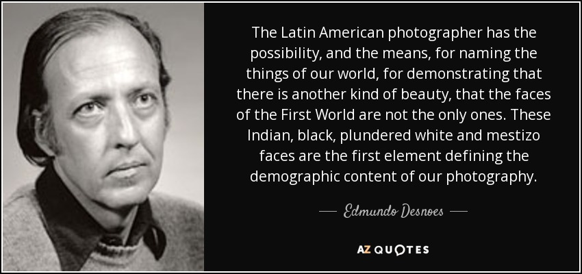The Latin American photographer has the possibility, and the means, for naming the things of our world, for demonstrating that there is another kind of beauty, that the faces of the First World are not the only ones. These Indian, black, plundered white and mestizo faces are the first element defining the demographic content of our photography. - Edmundo Desnoes