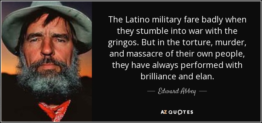 The Latino military fare badly when they stumble into war with the gringos. But in the torture, murder, and massacre of their own people, they have always performed with brilliance and elan. - Edward Abbey