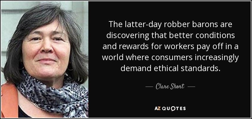 The latter-day robber barons are discovering that better conditions and rewards for workers pay off in a world where consumers increasingly demand ethical standards. - Clare Short