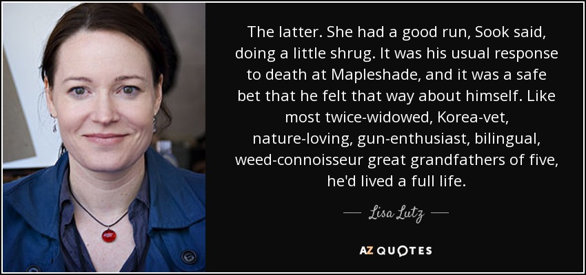 The latter. She had a good run, Sook said, doing a little shrug. It was his usual response to death at Mapleshade, and it was a safe bet that he felt that way about himself. Like most twice-widowed, Korea-vet, nature-loving, gun-enthusiast, bilingual, weed-connoisseur great grandfathers of five, he'd lived a full life. - Lisa Lutz