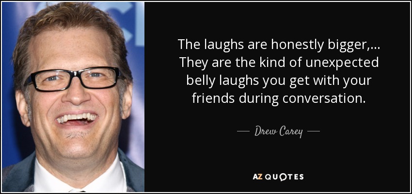 The laughs are honestly bigger, ... They are the kind of unexpected belly laughs you get with your friends during conversation. - Drew Carey