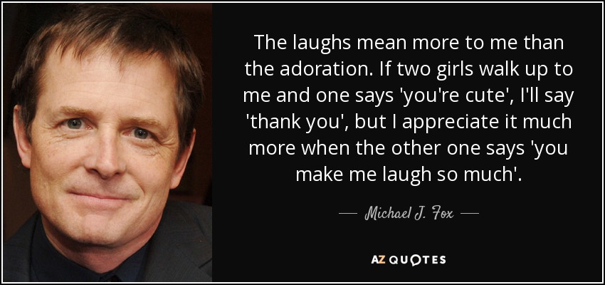 The laughs mean more to me than the adoration. If two girls walk up to me and one says 'you're cute', I'll say 'thank you', but I appreciate it much more when the other one says 'you make me laugh so much'. - Michael J. Fox
