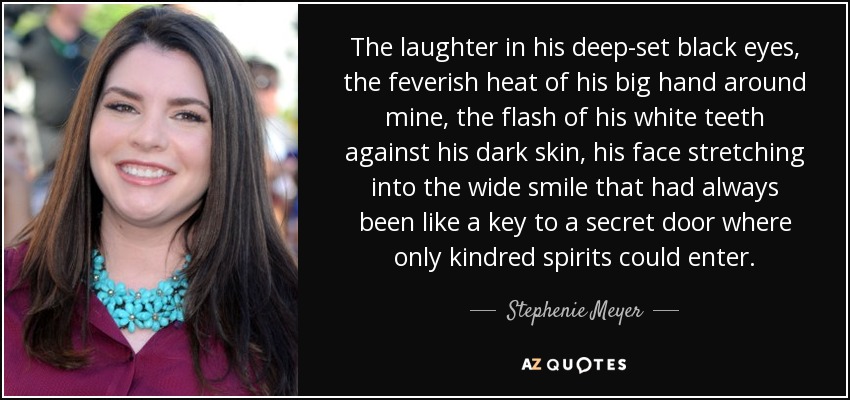 The laughter in his deep-set black eyes, the feverish heat of his big hand around mine, the flash of his white teeth against his dark skin, his face stretching into the wide smile that had always been like a key to a secret door where only kindred spirits could enter. - Stephenie Meyer