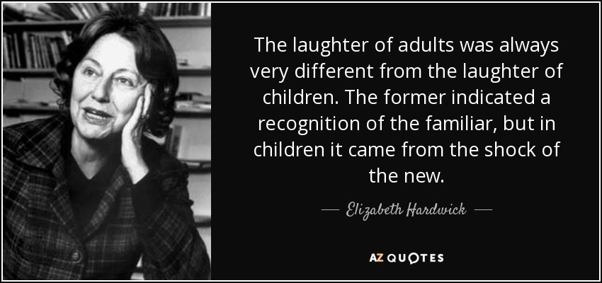 The laughter of adults was always very different from the laughter of children. The former indicated a recognition of the familiar, but in children it came from the shock of the new. - Elizabeth Hardwick