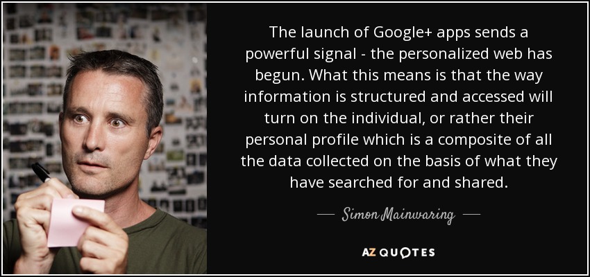 The launch of Google+ apps sends a powerful signal - the personalized web has begun. What this means is that the way information is structured and accessed will turn on the individual, or rather their personal profile which is a composite of all the data collected on the basis of what they have searched for and shared. - Simon Mainwaring