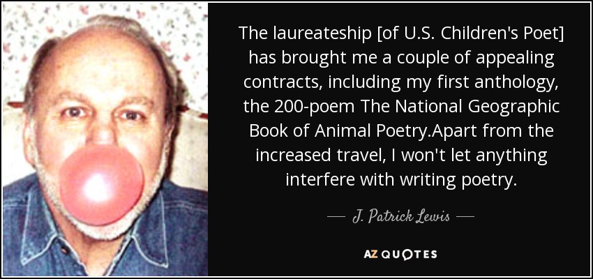 The laureateship [of U.S. Children's Poet] has brought me a couple of appealing contracts, including my first anthology, the 200-poem The National Geographic Book of Animal Poetry.Apart from the increased travel, I won't let anything interfere with writing poetry. - J. Patrick Lewis