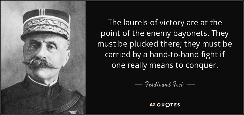 The laurels of victory are at the point of the enemy bayonets. They must be plucked there; they must be carried by a hand-to-hand fight if one really means to conquer. - Ferdinand Foch