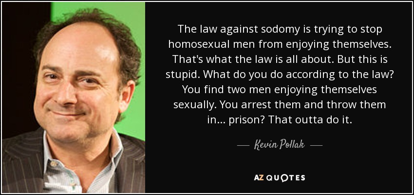 The law against sodomy is trying to stop homosexual men from enjoying themselves. That's what the law is all about. But this is stupid. What do you do according to the law? You find two men enjoying themselves sexually. You arrest them and throw them in... prison? That outta do it. - Kevin Pollak
