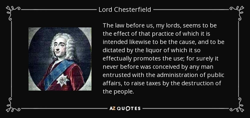 The law before us, my lords, seems to be the effect of that practice of which it is intended likewise to be the cause, and to be dictated by the liquor of which it so effectually promotes the use; for surely it never before was conceived by any man entrusted with the administration of public affairs, to raise taxes by the destruction of the people. - Lord Chesterfield