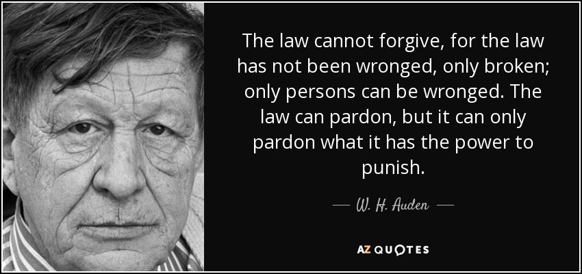 The law cannot forgive, for the law has not been wronged, only broken; only persons can be wronged. The law can pardon, but it can only pardon what it has the power to punish. - W. H. Auden