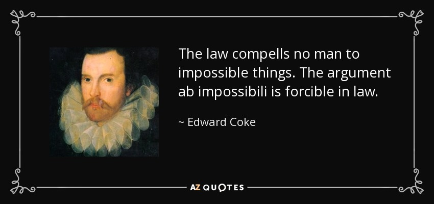 The law compells no man to impossible things. The argument ab impossibili is forcible in law. - Edward Coke