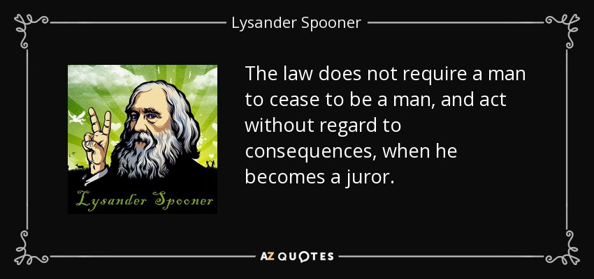 The law does not require a man to cease to be a man, and act without regard to consequences, when he becomes a juror. - Lysander Spooner