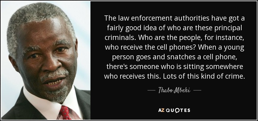 The law enforcement authorities have got a fairly good idea of who are these principal criminals. Who are the people, for instance, who receive the cell phones? When a young person goes and snatches a cell phone, there's someone who is sitting somewhere who receives this. Lots of this kind of crime. - Thabo Mbeki