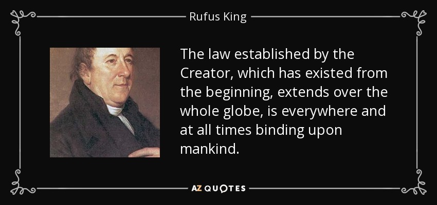 The law established by the Creator, which has existed from the beginning, extends over the whole globe, is everywhere and at all times binding upon mankind. - Rufus King