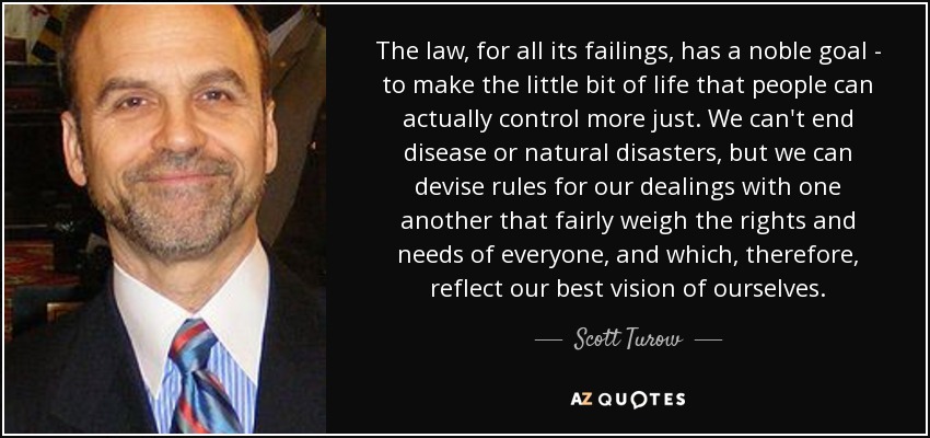 The law, for all its failings, has a noble goal - to make the little bit of life that people can actually control more just. We can't end disease or natural disasters, but we can devise rules for our dealings with one another that fairly weigh the rights and needs of everyone, and which, therefore, reflect our best vision of ourselves. - Scott Turow