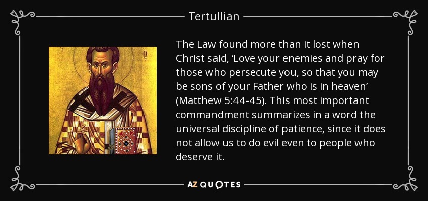 The Law found more than it lost when Christ said, ‘Love your enemies and pray for those who persecute you, so that you may be sons of your Father who is in heaven’ (Matthew 5:44-45). This most important commandment summarizes in a word the universal discipline of patience, since it does not allow us to do evil even to people who deserve it. - Tertullian