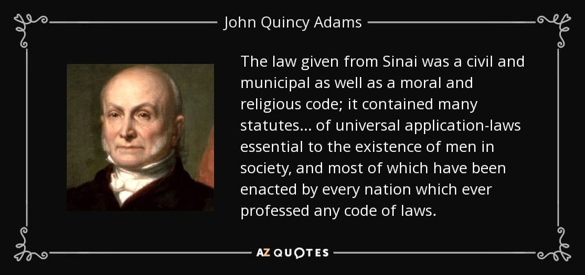 The law given from Sinai was a civil and municipal as well as a moral and religious code; it contained many statutes . . . of universal application-laws essential to the existence of men in society, and most of which have been enacted by every nation which ever professed any code of laws. - John Quincy Adams