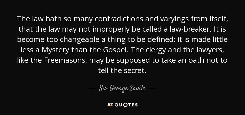 The law hath so many contradictions and varyings from itself, that the law may not improperly be called a law-breaker. It is become too changeable a thing to be defined: it is made little less a Mystery than the Gospel. The clergy and the lawyers, like the Freemasons, may be supposed to take an oath not to tell the secret. - Sir George Savile, 8th Baronet