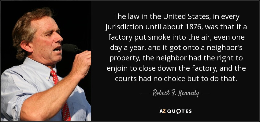 The law in the United States, in every jurisdiction until about 1876, was that if a factory put smoke into the air, even one day a year, and it got onto a neighbor's property, the neighbor had the right to enjoin to close down the factory, and the courts had no choice but to do that. - Robert F. Kennedy, Jr.