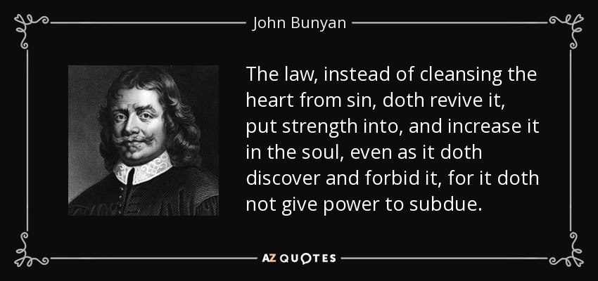 The law, instead of cleansing the heart from sin, doth revive it, put strength into, and increase it in the soul, even as it doth discover and forbid it, for it doth not give power to subdue. - John Bunyan