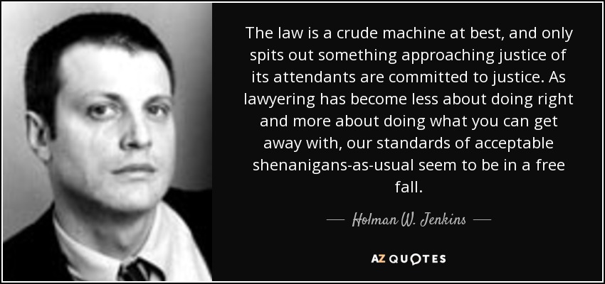 The law is a crude machine at best, and only spits out something approaching justice of its attendants are committed to justice. As lawyering has become less about doing right and more about doing what you can get away with, our standards of acceptable shenanigans-as-usual seem to be in a free fall. - Holman W. Jenkins, Jr.