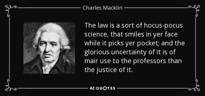 The law is a sort of hocus-pocus science, that smiles in yer face while it picks yer pocket; and the glorious uncertainty of it is of mair use to the professors than the justice of it. - Charles Macklin