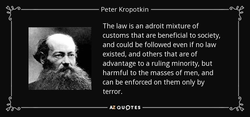 The law is an adroit mixture of customs that are beneficial to society, and could be followed even if no law existed, and others that are of advantage to a ruling minority, but harmful to the masses of men, and can be enforced on them only by terror. - Peter Kropotkin