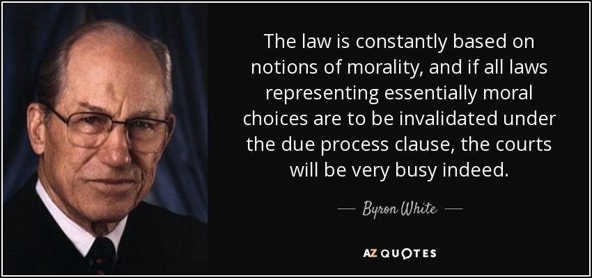 The law is constantly based on notions of morality, and if all laws representing essentially moral choices are to be invalidated under the due process clause, the courts will be very busy indeed. - Byron White