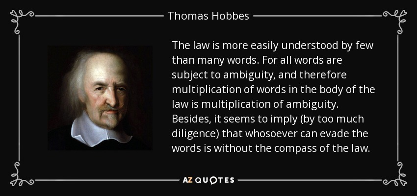 The law is more easily understood by few than many words. For all words are subject to ambiguity, and therefore multiplication of words in the body of the law is multiplication of ambiguity. Besides, it seems to imply (by too much diligence) that whosoever can evade the words is without the compass of the law. - Thomas Hobbes