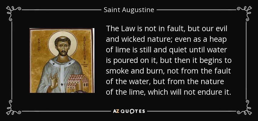 The Law is not in fault, but our evil and wicked nature; even as a heap of lime is still and quiet until water is poured on it, but then it begins to smoke and burn, not from the fault of the water, but from the nature of the lime, which will not endure it. - Saint Augustine