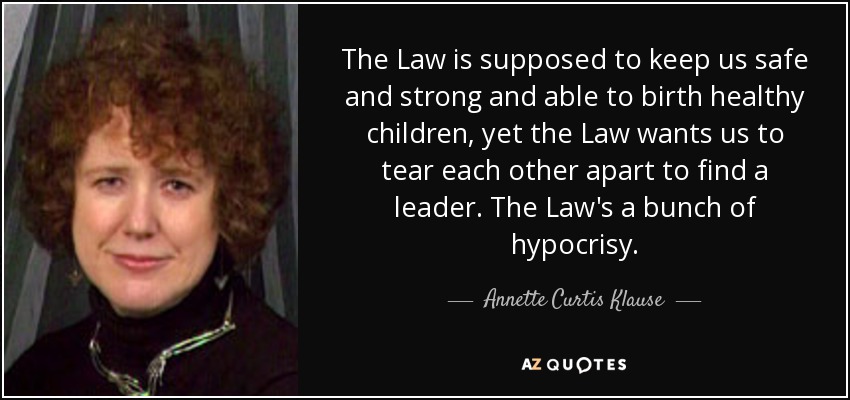 The Law is supposed to keep us safe and strong and able to birth healthy children, yet the Law wants us to tear each other apart to find a leader. The Law's a bunch of hypocrisy. - Annette Curtis Klause