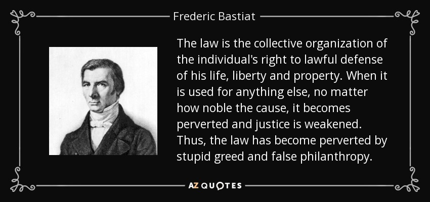 The law is the collective organization of the individual's right to lawful defense of his life, liberty and property. When it is used for anything else, no matter how noble the cause, it becomes perverted and justice is weakened. Thus, the law has become perverted by stupid greed and false philanthropy. - Frederic Bastiat