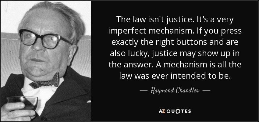 The law isn't justice. It's a very imperfect mechanism. If you press exactly the right buttons and are also lucky, justice may show up in the answer. A mechanism is all the law was ever intended to be. - Raymond Chandler