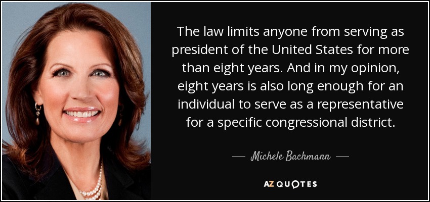 The law limits anyone from serving as president of the United States for more than eight years. And in my opinion, eight years is also long enough for an individual to serve as a representative for a specific congressional district. - Michele Bachmann