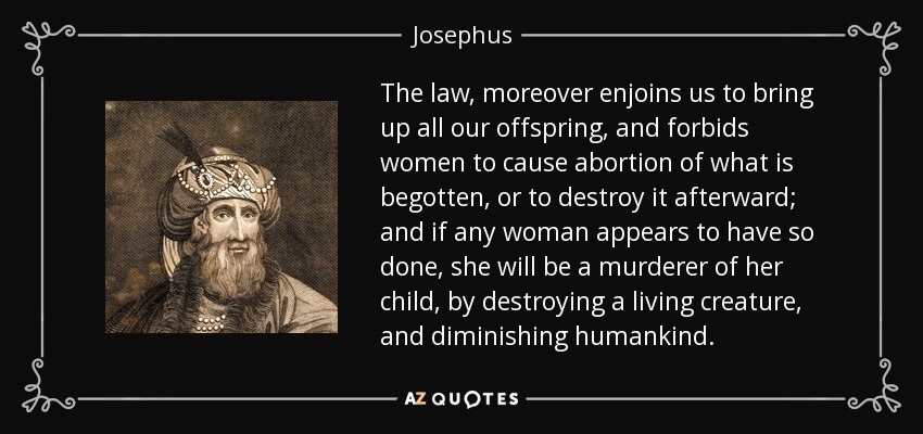 The law, moreover enjoins us to bring up all our offspring, and forbids women to cause abortion of what is begotten, or to destroy it afterward; and if any woman appears to have so done, she will be a murderer of her child, by destroying a living creature, and diminishing humankind. - Josephus