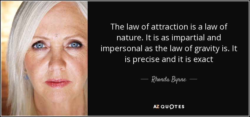 The law of attraction is a law of nature. It is as impartial and impersonal as the law of gravity is. It is precise and it is exact - Rhonda Byrne