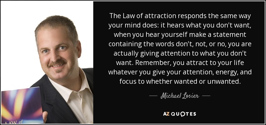 The Law of attraction responds the same way your mind does: it hears what you don't want, when you hear yourself make a statement containing the words don't, not, or no, you are actually giving attention to what you don't want. Remember, you attract to your life whatever you give your attention, energy, and focus to whether wanted or unwanted. - Michael Losier