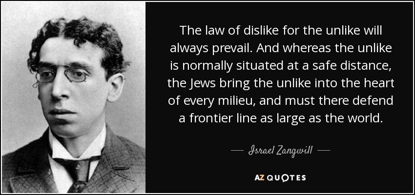 The law of dislike for the unlike will always prevail. And whereas the unlike is normally situated at a safe distance, the Jews bring the unlike into the heart of every milieu, and must there defend a frontier line as large as the world. - Israel Zangwill