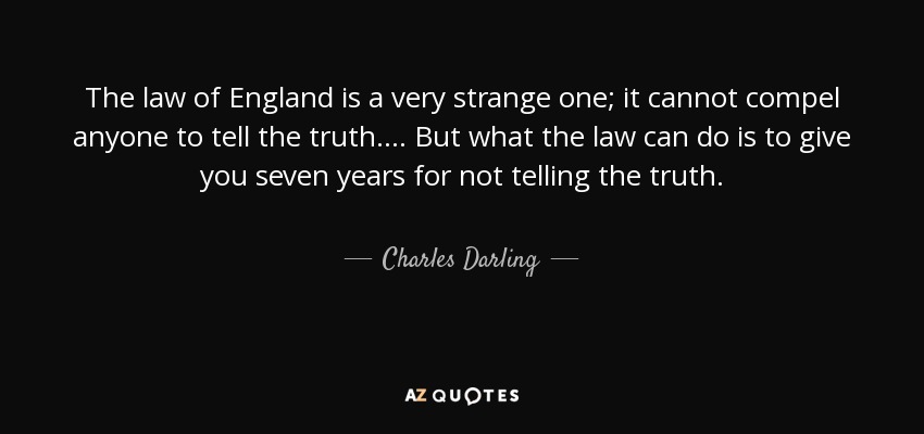 The law of England is a very strange one; it cannot compel anyone to tell the truth. . . . But what the law can do is to give you seven years for not telling the truth. - Charles Darling, 1st Baron Darling