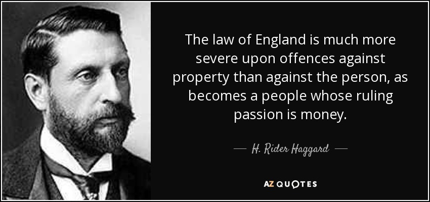 The law of England is much more severe upon offences against property than against the person, as becomes a people whose ruling passion is money. - H. Rider Haggard