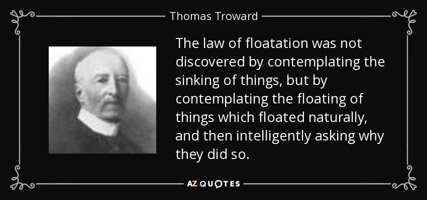The law of floatation was not discovered by contemplating the sinking of things, but by contemplating the floating of things which floated naturally, and then intelligently asking why they did so. - Thomas Troward