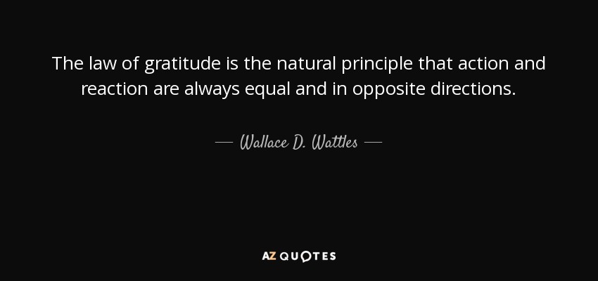 The law of gratitude is the natural principle that action and reaction are always equal and in opposite directions. - Wallace D. Wattles