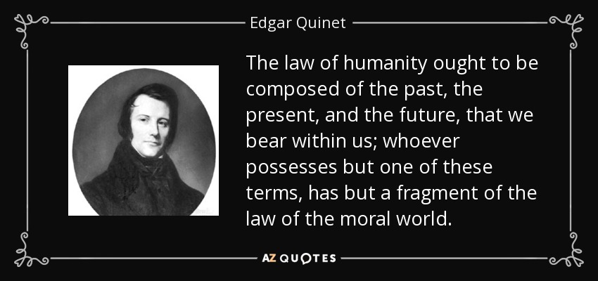 The law of humanity ought to be composed of the past, the present, and the future, that we bear within us; whoever possesses but one of these terms, has but a fragment of the law of the moral world. - Edgar Quinet