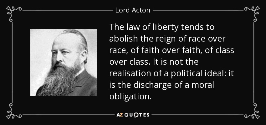 The law of liberty tends to abolish the reign of race over race, of faith over faith, of class over class. It is not the realisation of a political ideal: it is the discharge of a moral obligation. - Lord Acton