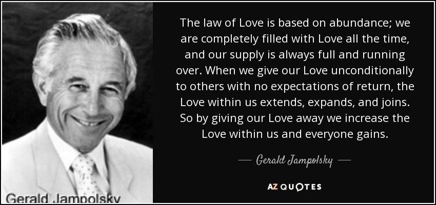 The law of Love is based on abundance; we are completely filled with Love all the time, and our supply is always full and running over. When we give our Love unconditionally to others with no expectations of return, the Love within us extends, expands, and joins. So by giving our Love away we increase the Love within us and everyone gains. - Gerald Jampolsky