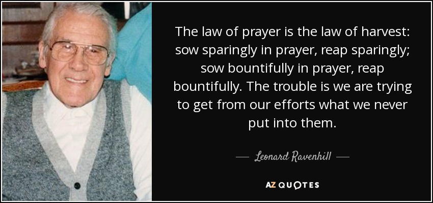 The law of prayer is the law of harvest: sow sparingly in prayer, reap sparingly; sow bountifully in prayer, reap bountifully. The trouble is we are trying to get from our efforts what we never put into them. - Leonard Ravenhill