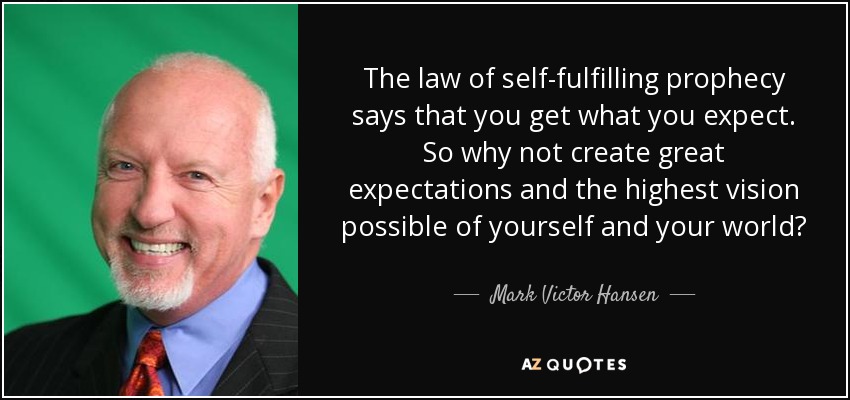 The law of self-fulfilling prophecy says that you get what you expect. So why not create great expectations and the highest vision possible of yourself and your world? - Mark Victor Hansen