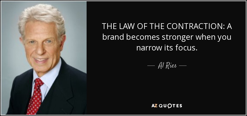 THE LAW OF THE CONTRACTION: A brand becomes stronger when you narrow its focus. - Al Ries