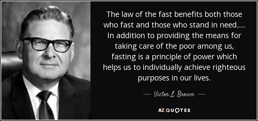 The law of the fast benefits both those who fast and those who stand in need. . . . In addition to providing the means for taking care of the poor among us, fasting is a principle of power which helps us to individually achieve righteous purposes in our lives. - Victor L. Brown